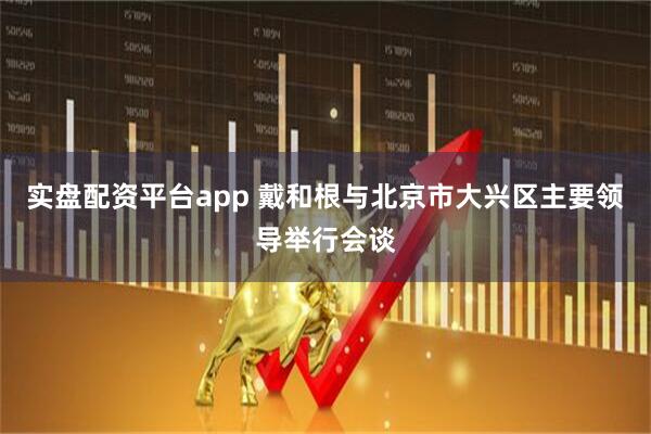 实盘配资平台app 戴和根与北京市大兴区主要领导举行会谈