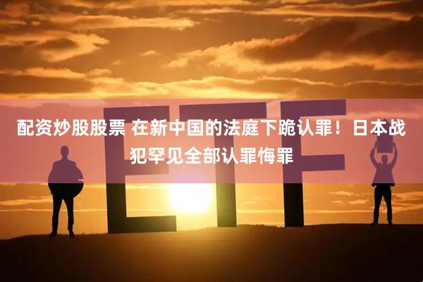 配资炒股股票 在新中国的法庭下跪认罪！日本战犯罕见全部认罪悔罪