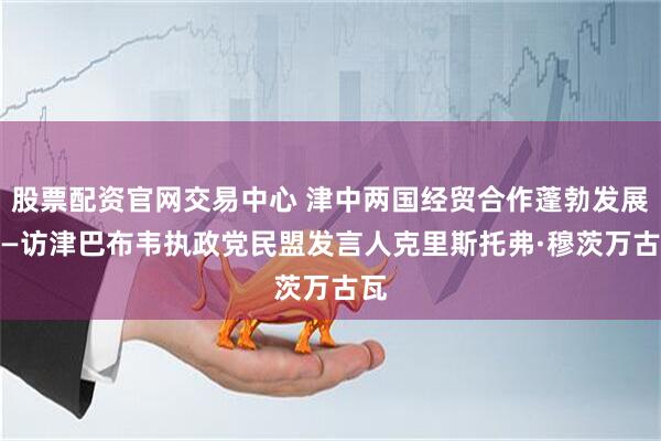 股票配资官网交易中心 津中两国经贸合作蓬勃发展 ——访津巴布韦执政党民盟发言人克里斯托弗·穆茨万古瓦