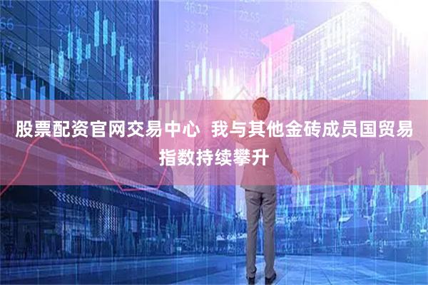 股票配资官网交易中心  我与其他金砖成员国贸易指数持续攀升