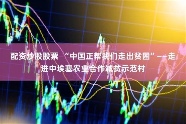 配资炒股股票  “中国正帮我们走出贫困”——走进中埃塞农业合作减贫示范村