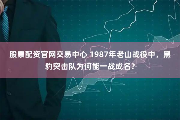 股票配资官网交易中心 1987年老山战役中，黑豹突击队为何能一战成名？