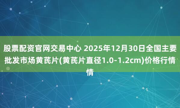 股票配资官网交易中心 2025年12月30日全国主要批发市场黄芪片(黄芪片直径1.0-1.2cm)价格行情