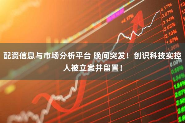 配资信息与市场分析平台 晚间突发！创识科技实控人被立案并留置！