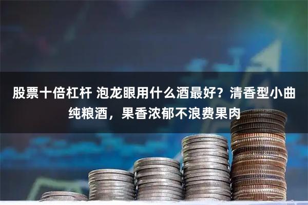股票十倍杠杆 泡龙眼用什么酒最好？清香型小曲纯粮酒，果香浓郁不浪费果肉