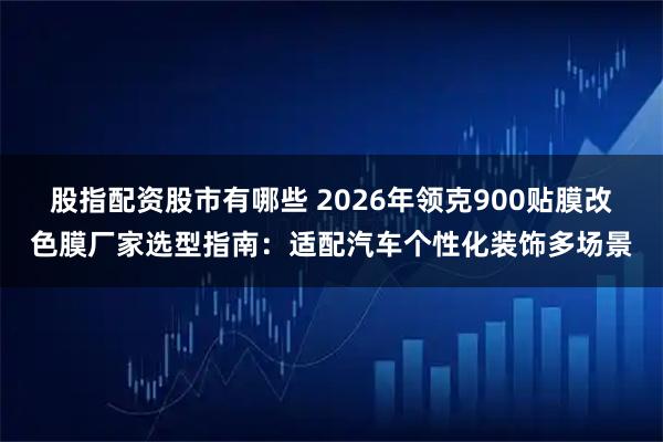 股指配资股市有哪些 2026年领克900贴膜改色膜厂家选型指南：适配汽车个性化装饰多场景