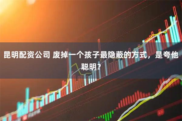 昆明配资公司 废掉一个孩子最隐蔽的方式，是夸他聪明？