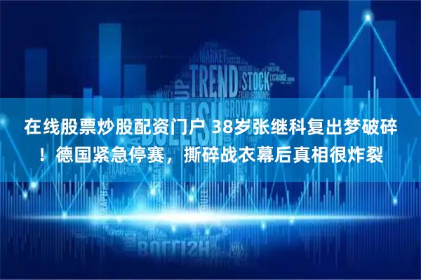 在线股票炒股配资门户 38岁张继科复出梦破碎！德国紧急停赛，撕碎战衣幕后真相很炸裂