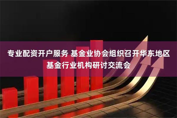 专业配资开户服务 基金业协会组织召开华东地区基金行业机构研讨交流会