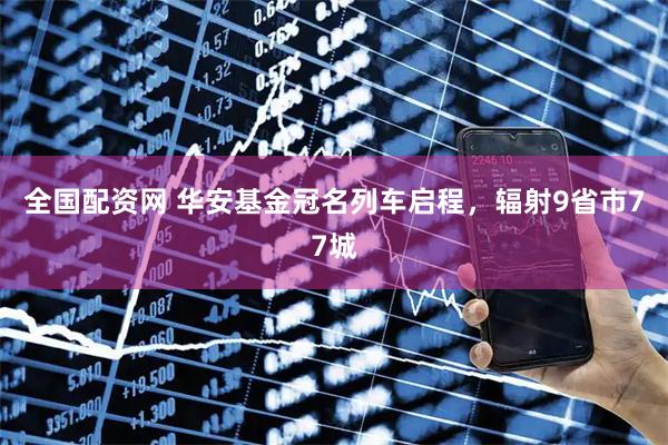 全国配资网 华安基金冠名列车启程，辐射9省市77城